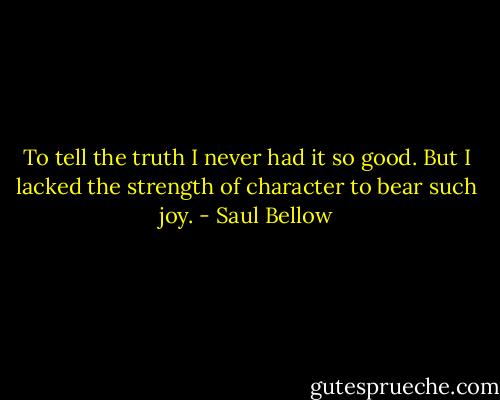 To tell the truth I never had it so good. But I lacked the strength of character to bear such joy. - Saul Bellow