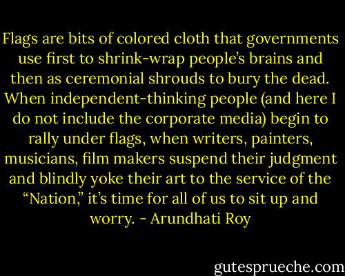 Flags are bits of colored cloth that governments use first to shrink-wrap people’s brains and then as ceremonial shrouds to bury the dead. When independent-thinking people (and here I do not include the corporate media) begin to rally under flags, when writers, painters, musicians, film makers suspend their judgment and blindly yoke their art to the service of the “Nation,” it’s time for all of us to sit up and worry. - Arundhati Roy