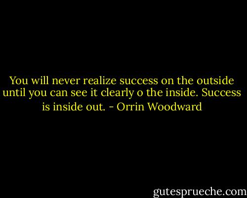 You will never realize success on the outside until you can see it clearly o the inside. Success is inside out. - Orrin Woodward