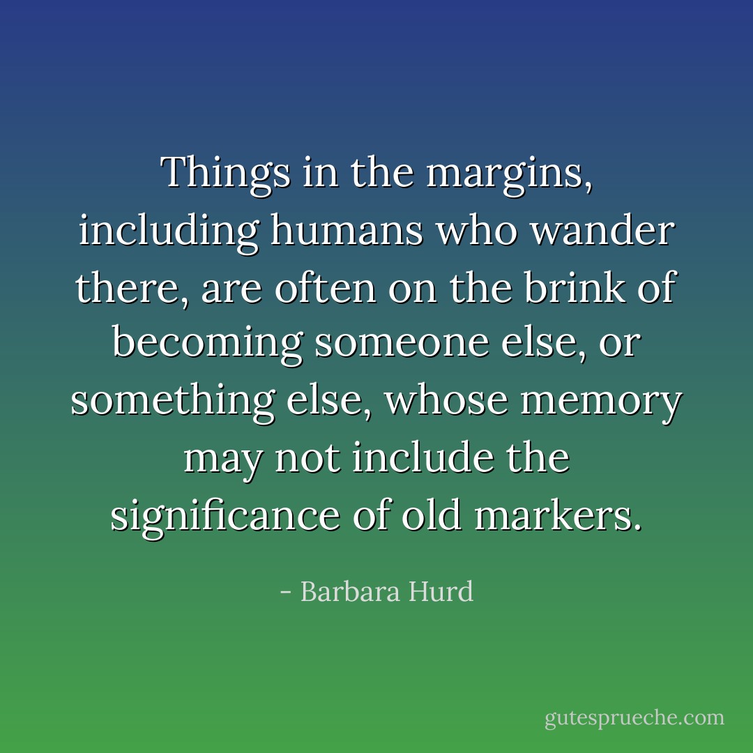 Things in the margins, including humans who wander there, are often on the brink of becoming someone else, or something else, whose memory may not include the significance of old markers. - Barbara Hurd