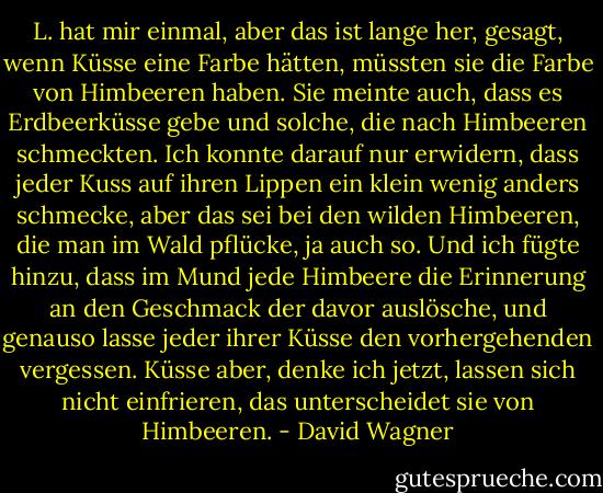 L. hat mir einmal, aber das ist lange her, gesagt, wenn Küsse eine Farbe hätten, müssten sie die Farbe von Himbeeren haben. Sie meinte auch, dass es Erdbeerküsse gebe und solche, die nach Himbeeren schmeckten. Ich konnte darauf nur erwidern, dass jeder Kuss auf ihren Lippen ein klein wenig anders schmecke, aber das sei bei den wilden Himbeeren, die man im Wald pflücke, ja auch so. Und ich fügte hinzu, dass im Mund jede Himbeere die Erinnerung an den Geschmack der davor auslösche, und genauso lasse jeder ihrer Küsse den vorhergehenden vergessen. Küsse aber, denke ich jetzt, lassen sich nicht einfrieren, das unterscheidet sie von Himbeeren. - David Wagner