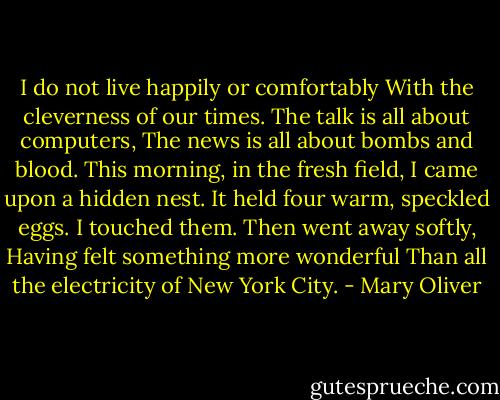 I do not live happily or comfortably<br />With the cleverness of our times.<br />The talk is all about computers,<br />The news is all about bombs and blood.<br />This morning, in the fresh field,<br />I came upon a hidden nest.<br />It held four warm, speckled eggs.<br />I touched them.<br />Then went away softly,<br />Having felt something more wonderful<br />Than all the electricity of New York City. - Mary Oliver