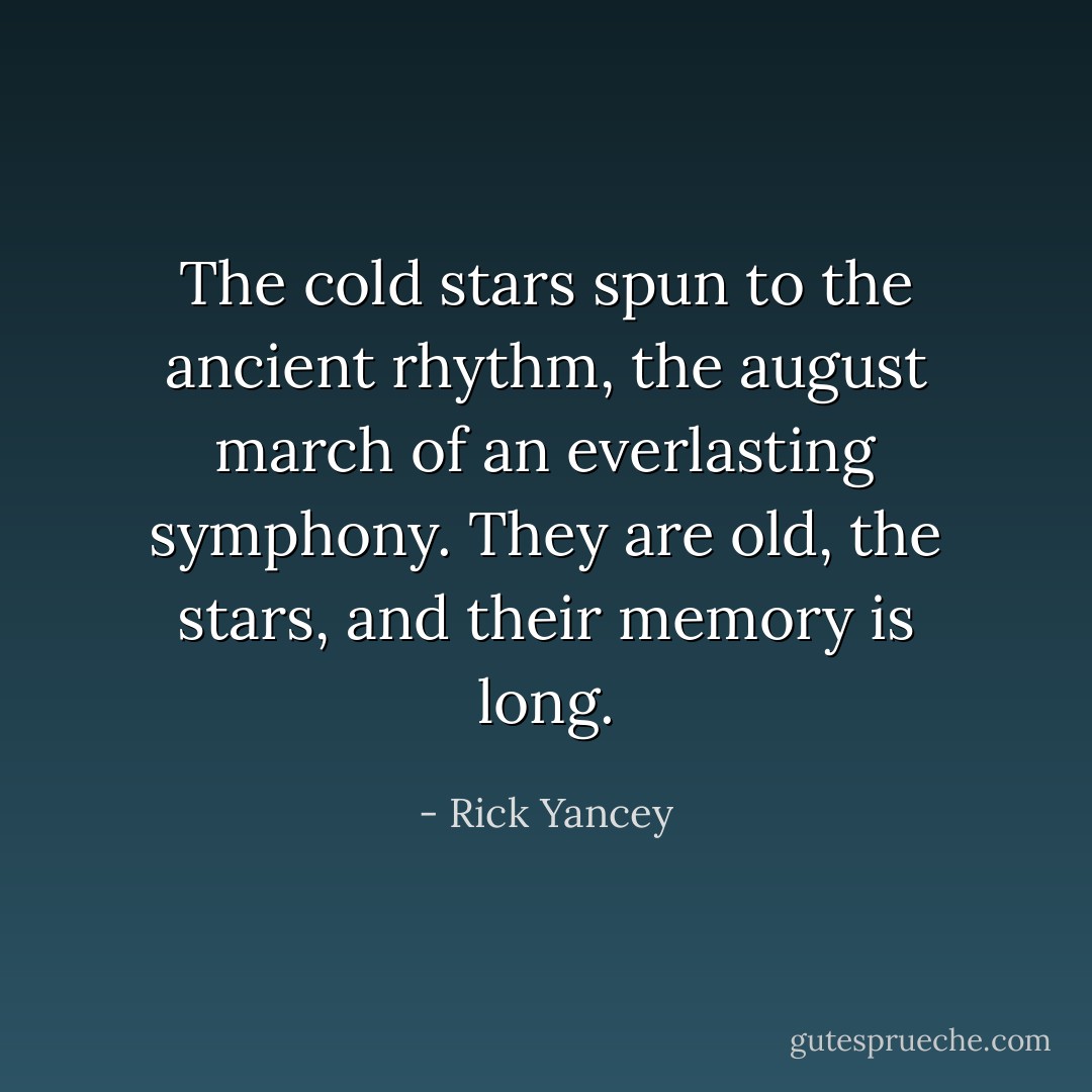 The cold stars spun to the ancient rhythm, the august march of an everlasting symphony. They are old, the stars, and their memory is long. - Rick Yancey