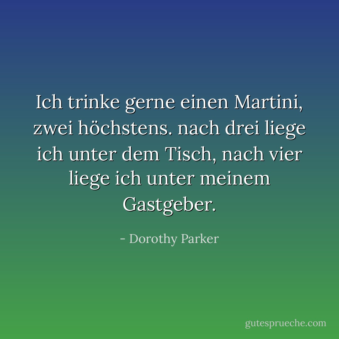 Ich trinke gerne einen Martini,<br />zwei höchstens.<br />nach drei liege ich unter dem Tisch,<br />nach vier liege ich unter meinem Gastgeber. - Dorothy Parker<