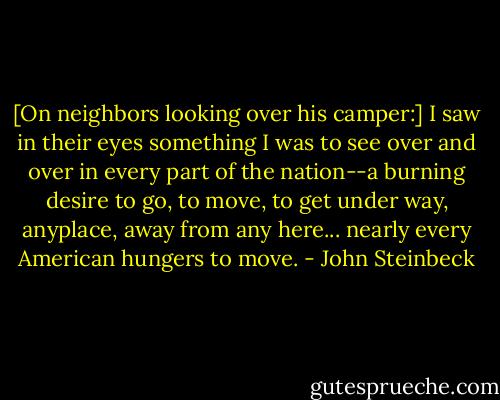 [On neighbors looking over his camper:] I saw in their eyes something I was to see over and over in every part of the nation--a burning desire to go, to move, to get under way, anyplace, away from any here... nearly every American hungers to move. - John Steinbeck