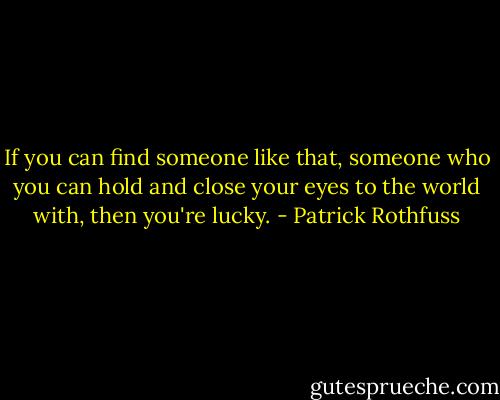 If you can find someone like that, someone who you can hold and close your eyes to the world with, then you're lucky. - Patrick Rothfuss