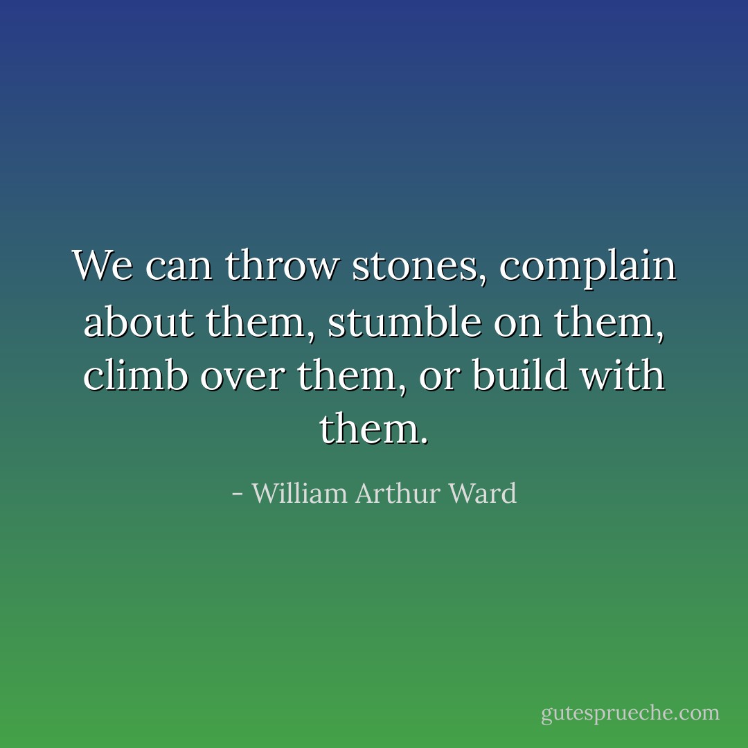 We can throw stones, complain about them, stumble on them, climb over them, or build with them. - William Arthur Ward