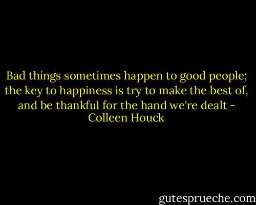 Bad things sometimes happen to good people; the key to happiness is try to make the best of, and be thankful for the hand we're dealt - Colleen Houck