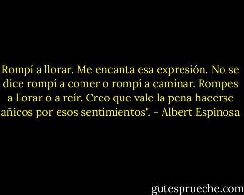 Rompí a llorar. Me encanta esa expresión. No se dice rompí a comer o rompí a caminar. Rompes a llorar o a reír. Creo que vale la pena hacerse añicos por esos sentimientos". - Albert Espinosa