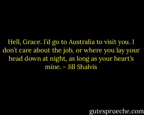 Hell, Grace. I’d go to Australia to visit you. I don’t care about the job, or where you lay your head down at night, as long as your heart’s mine. - Jill Shalvis