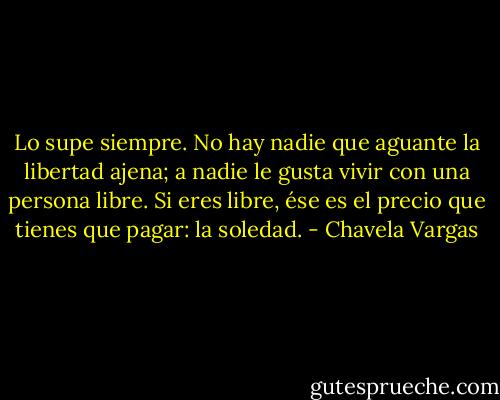 Lo supe siempre. No hay nadie que aguante la libertad ajena; a nadie le gusta vivir con una persona libre. Si eres libre, ése es el precio que tienes que pagar: la soledad. - Chavela Vargas