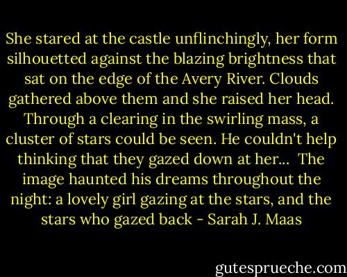 She stared at the castle unflinchingly, her form silhouetted against the blazing brightness that sat on the edge of the Avery River. Clouds gathered above them and she raised her head. Through a clearing in the swirling mass, a cluster of stars could be seen. He couldn't help thinking that they gazed down at her...<br /><br />The image haunted his dreams throughout the night: a lovely girl gazing at the stars, and the stars who gazed back - Sarah J. Maas