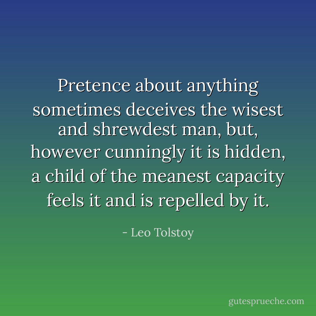 Pretence about anything sometimes deceives the wisest and shrewdest man, but, however cunningly it is hidden, a child of the meanest capacity feels it and is repelled by it. - Leo Tolstoy