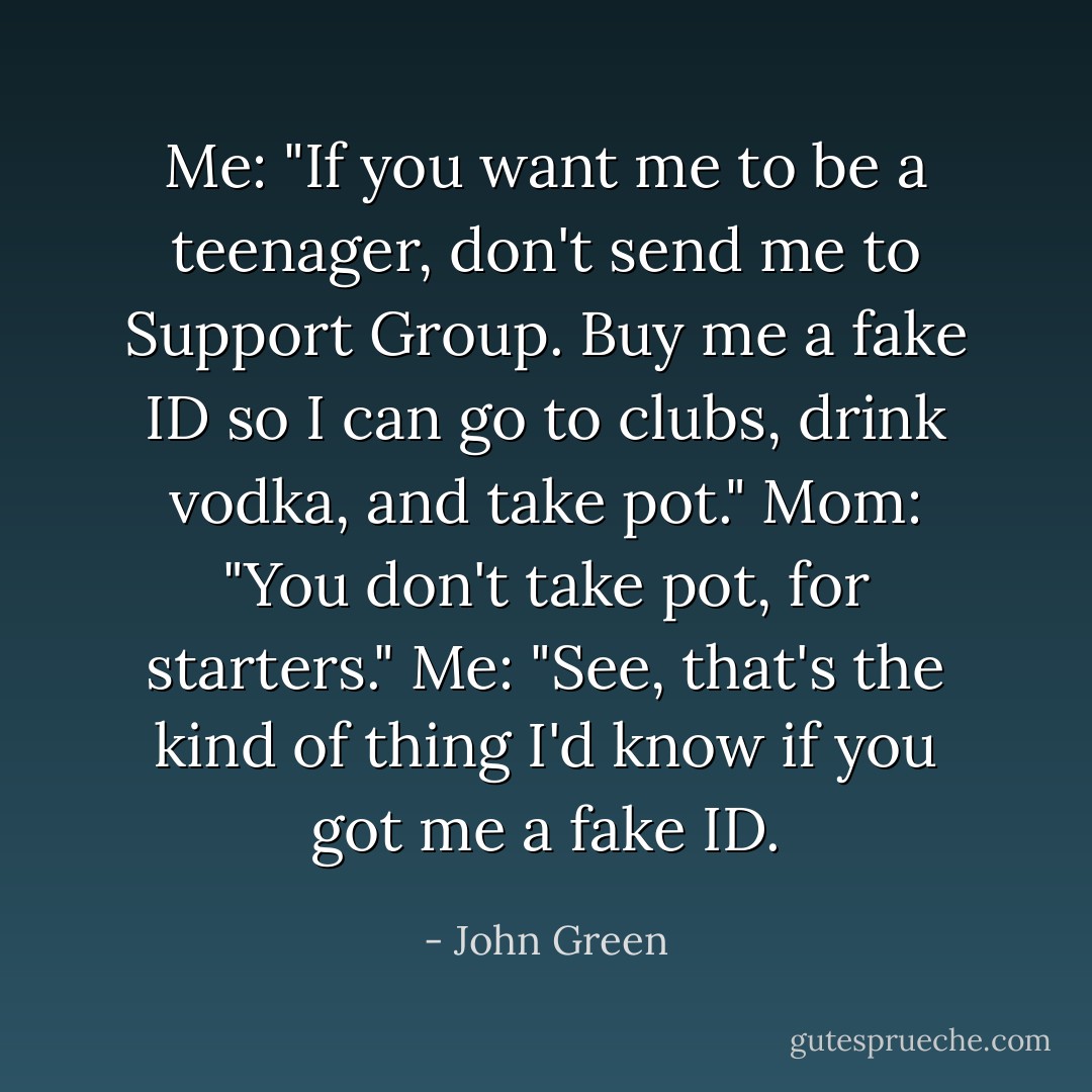 Me: "If you want me to be a teenager, don't send me to Support Group. Buy me a fake ID so I can go to clubs, drink vodka, and take pot."<br />Mom: "You don't take pot, for starters."<br />Me: "See, that's the kind of thing I'd know if you got me a fake ID. - John Green