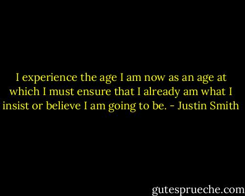 I experience the age I am now as an age at which I must ensure that I already am what I insist or believe I am going to be. - Justin Smith