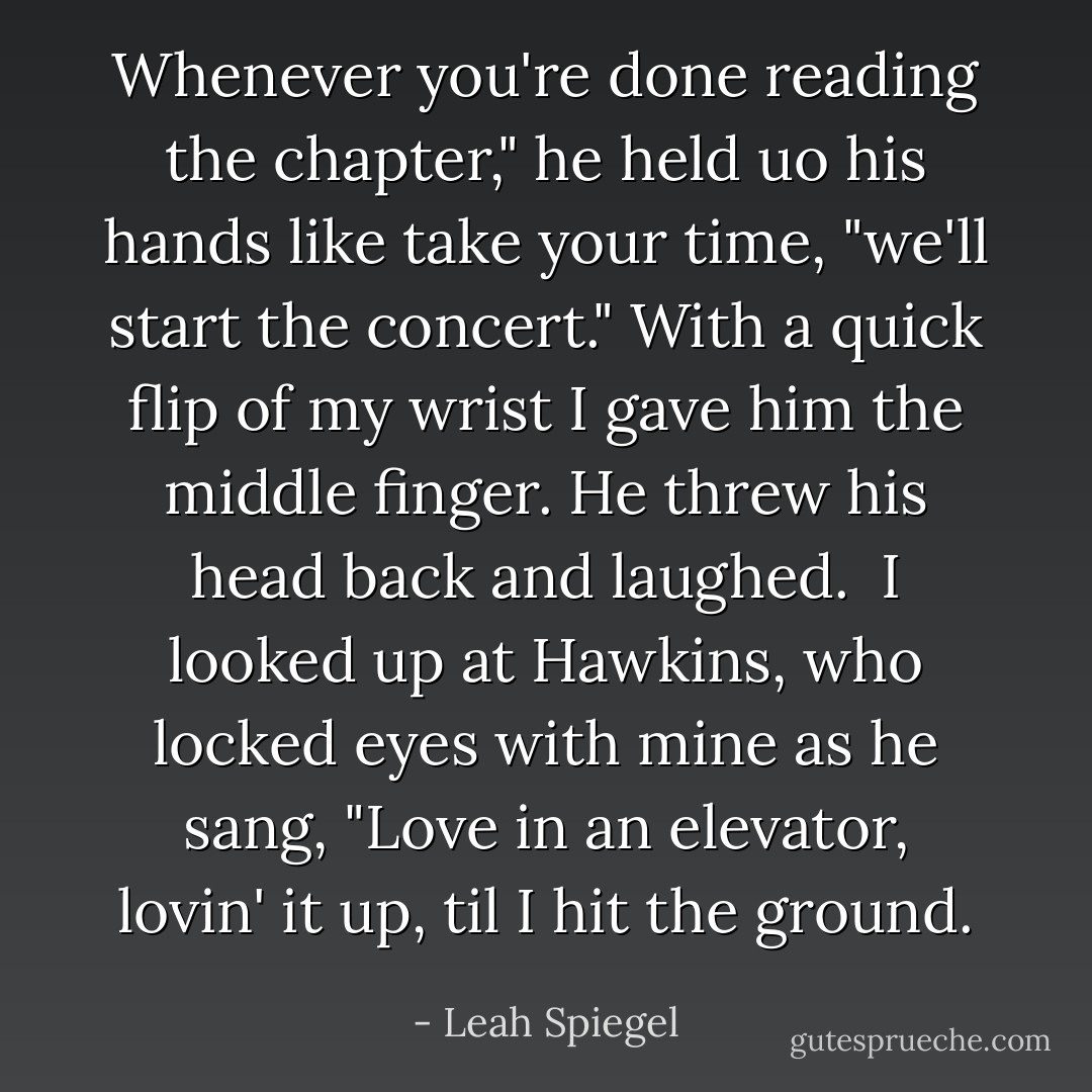 Whenever you're done reading the chapter," he held uo his hands like take your time, "we'll start the concert." With a quick flip of my wrist I gave him the middle finger. He threw his head back and laughed.<br /><br />I looked up at Hawkins, who locked eyes with mine as he sang, "Love in an elevator, lovin' it up, til I hit the ground. - Leah Spiegel