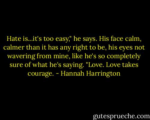 Hate is...it's too easy," he says. His face calm, calmer than it has any right to be, his eyes not wavering from mine, like he's so completely sure of what he's saying. "Love. Love takes courage. - Hannah Harrington