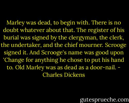 Marley was dead, to begin with. There is no doubt whatever about that. The register of his burial was signed by the clergyman, the clerk, the undertaker, and the chief mourner. Scrooge signed it. And Scrooge's name was good upon 'Change for anything he chose to put his hand to. Old Marley was as dead as a door-nail. - Charles Dickens