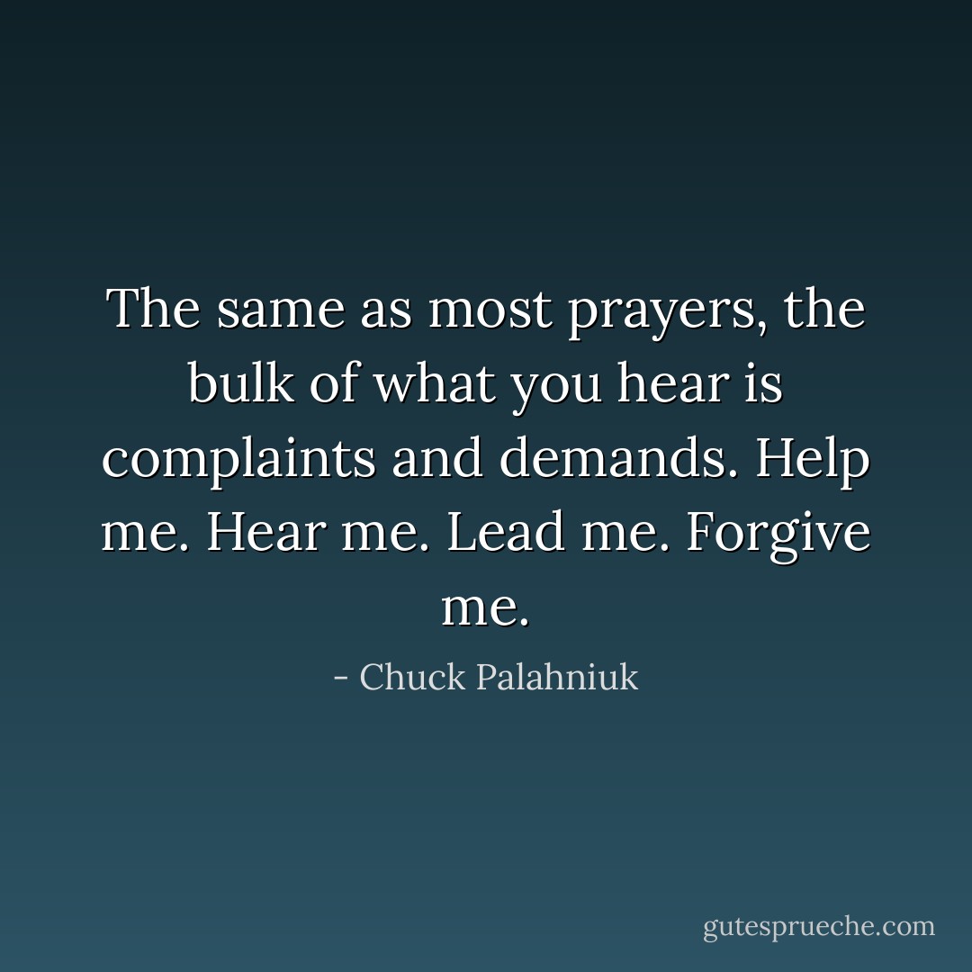 The same as most prayers, the bulk of what you hear is complaints and demands. Help me. Hear me. Lead me. Forgive me. - Chuck Palahniuk