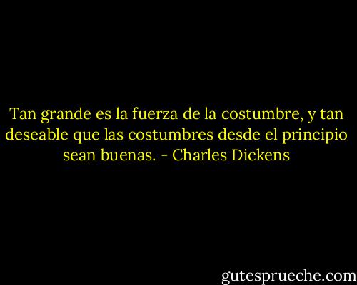 Tan grande es la fuerza de la costumbre, y tan deseable que las costumbres desde el principio sean buenas. - Charles Dickens