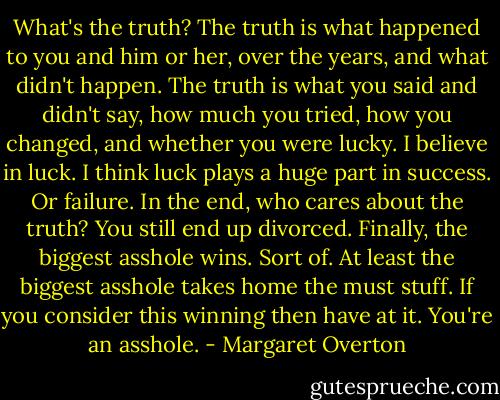 What's the truth? The truth is what happened to you and him or her, over the years, and what didn't happen. The truth is what you said and didn't say, how much you tried, how you changed, and whether you were lucky. I believe in luck. I think luck plays a huge part in success. Or failure. In the end, who cares about the truth? You still end up divorced. Finally, the biggest asshole wins. Sort of. At least the biggest asshole takes home the must stuff. If you consider this winning then have at it. You're an asshole. - Margaret Overton