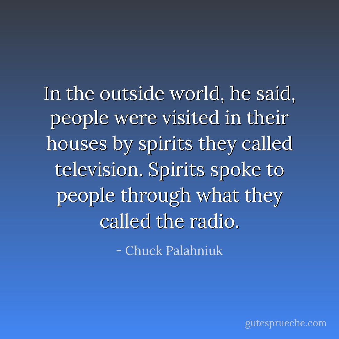 In the outside world, he said, people were visited in their houses by spirits they called television.<br />Spirits spoke to people through what they called the radio. - Chuck Palahniuk
