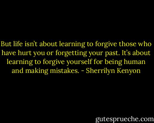 But life isn’t about learning to forgive those who have hurt you or forgetting your past. It’s about learning to forgive yourself for being human and making mistakes. - Sherrilyn Kenyon