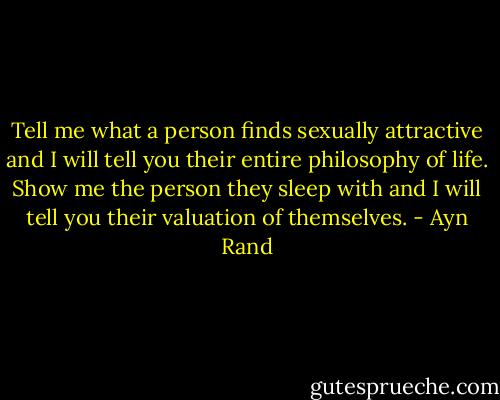 Tell me what a person finds sexually attractive and I will tell you their entire philosophy of life. Show me the person they sleep with and I will tell you their valuation of themselves. - Ayn Rand