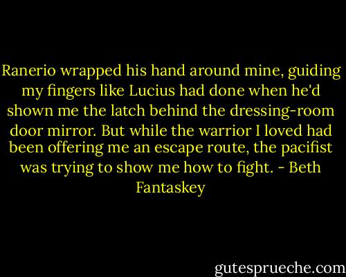 Ranerio wrapped his hand around mine, guiding my fingers like Lucius had done when he'd shown me the latch behind the dressing-room door mirror. But while the warrior I loved had been offering me an escape route, the pacifist was trying to show me how to fight. - Beth Fantaskey