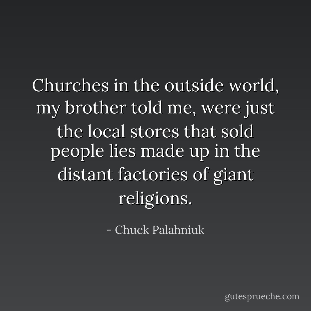 Churches in the outside world, my brother told me, were just the local stores that sold people lies made up in the distant factories of giant religions. - Chuck Palahniuk