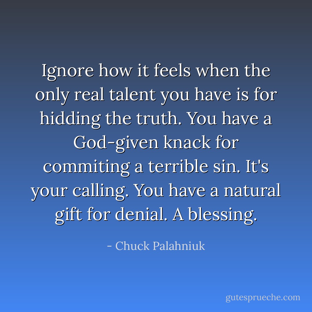 Ignore how it feels when the only real talent you have is for hidding the truth. You have a God-given knack for commiting a terrible sin. It's your calling. You have a natural gift for denial. A blessing. - Chuck Palahniuk