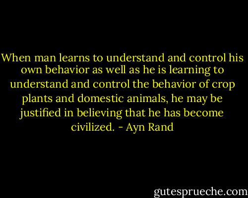 When man learns to understand and control his own behavior as well as he is learning to understand and control the behavior of crop plants and domestic animals, he may be justified in believing that he has become civilized. - Ayn Rand