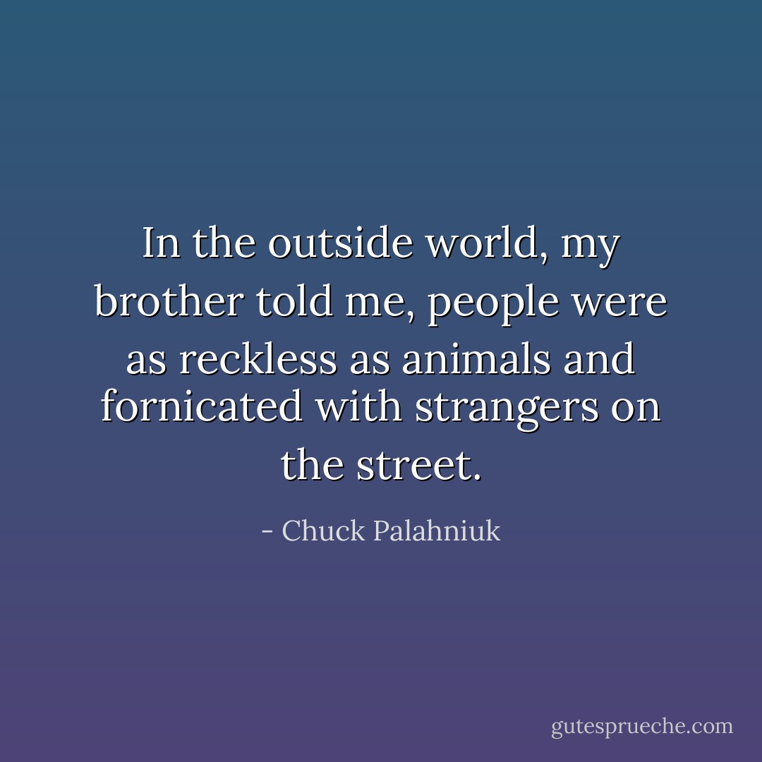 In the outside world, my brother told me, people were as reckless as animals and fornicated with strangers on the street. - Chuck Palahniuk