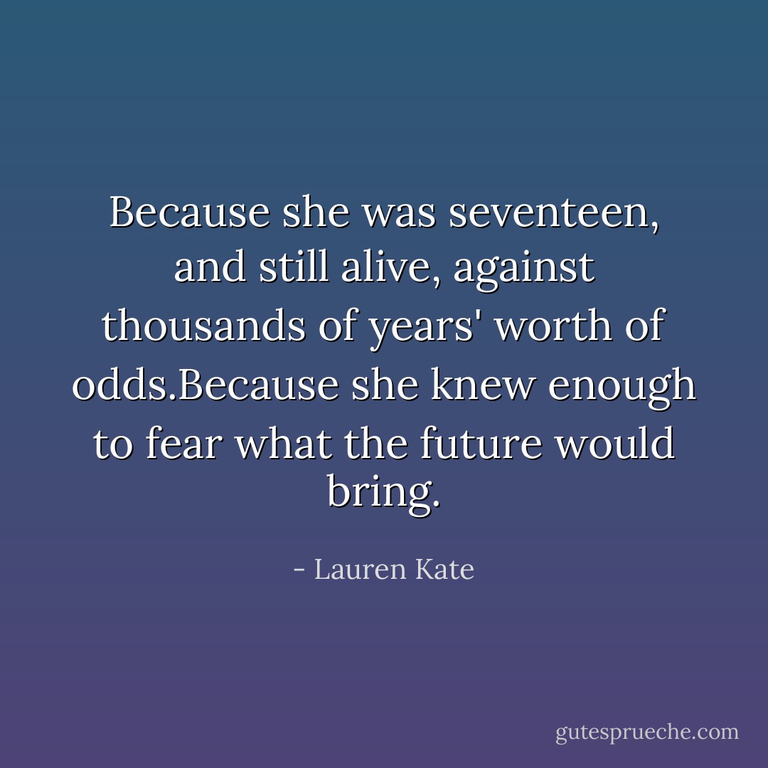 Because she was seventeen, and still alive, against thousands of years' worth of odds.Because she knew enough to fear what the future would bring. - Lauren Kate