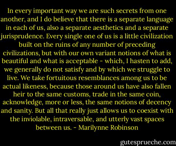 In every important way we are such secrets from one another, and I do believe that there is a separate language in each of us, also a separate aesthetics and a separate jurisprudence. Every single one of us is a little civilization built on the ruins of any number of preceding civilizations, but with our own variant notions of what is beautiful and what is acceptable - which, I hasten to add, we generally do not satisfy and by which we struggle to live. We take fortuitous resemblances among us to be actual likeness, because those around us have also fallen heir to the same customs, trade in the same coin, acknowledge, more or less, the same notions of decency and sanity. But all that really just allows us to coexist with the inviolable, intraversable, and utterly vast spaces between us. - Marilynne Robinson