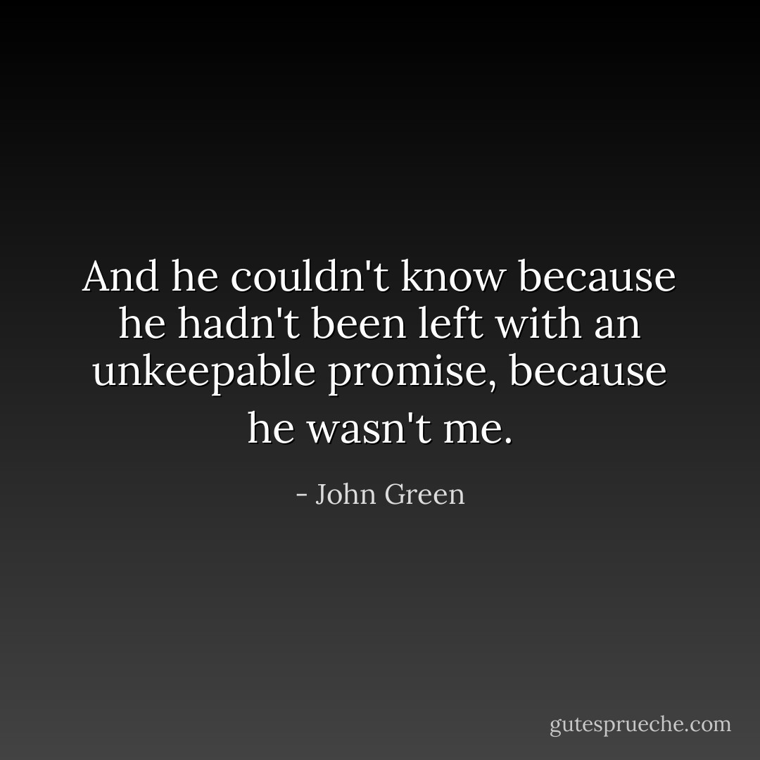 And he couldn't know because he hadn't been left with an unkeepable promise, because he wasn't me. - John Green