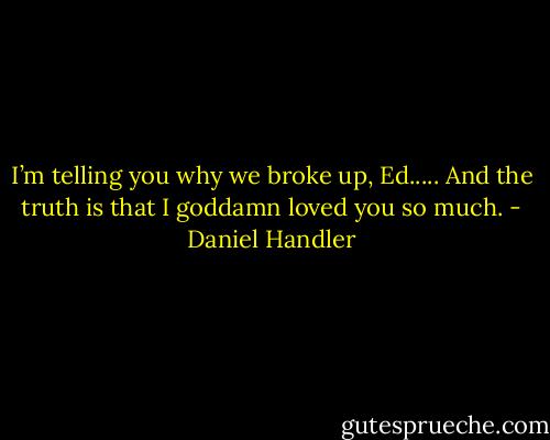 I’m telling you why we<br />broke up, Ed..... And the truth is that I goddamn loved you so much. - Daniel Handler
