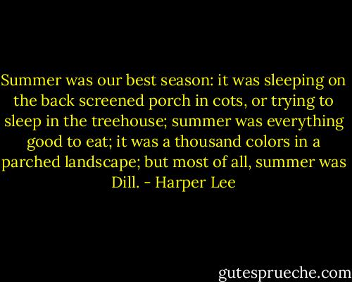 Summer was our best season: it was sleeping on the back screened porch in cots, or trying to sleep in the treehouse; summer was everything good to eat; it was a thousand colors in a parched landscape; but most of all, summer was Dill. - Harper Lee