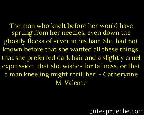 The man who knelt before her would have sprung from her needles, even down the ghostly flecks of silver in his hair. She had not known before that she wanted all these things, that she preferred dark hair and a slightly cruel expression, that she wishes for tallness, or that a man kneeling might thrill her. - Catherynne M. Valente