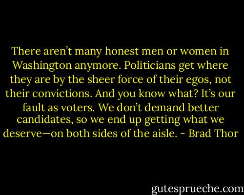 There aren’t many honest men or women in Washington anymore. Politicians get where they are by the sheer force of their egos, not their convictions. And you know what? It’s our fault as voters. We don’t demand better candidates, so we end up getting what we deserve—on both sides of the aisle. - Brad Thor