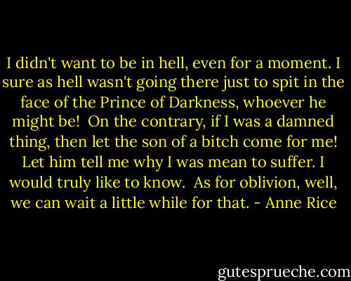 I didn't want to be in hell, even for a moment. I sure as hell wasn't going there just to spit in the face of the Prince of Darkness, whoever he might be!<br /><br />On the contrary, if I was a damned thing, then let the son of a bitch come for me! Let him tell me why I was mean to suffer. I would truly like to know.<br /><br />As for oblivion, well, we can wait a little while for that. - Anne Rice