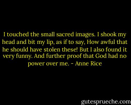 I touched the small sacred images. I shook my head and bit my lip, as if to say, How awful that he should have stolen these! But I also found it very funny. And further proof that God had no power over me. - Anne Rice