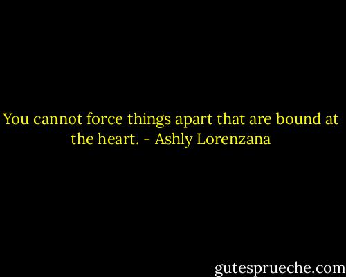 You cannot force things apart that are bound at the heart. - Ashly Lorenzana