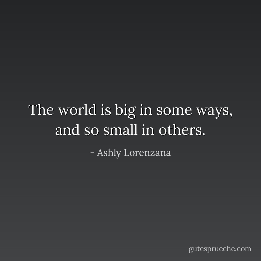 The world is big in some ways, and so small in others. - Ashly Lorenzana