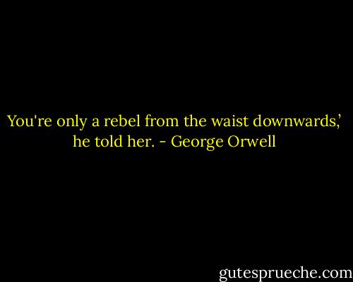 You're only a rebel from the waist downwards,’ he told her. - George Orwell