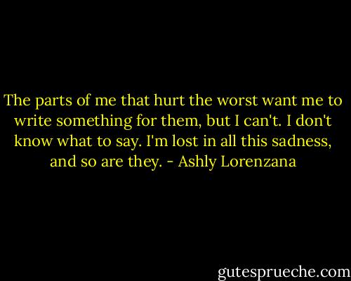The parts of me that hurt the worst want me to write something for them, but I can't. I don't know what to say. I'm lost in all this sadness, and so are they. - Ashly Lorenzana