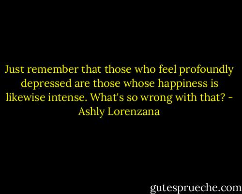 Just remember that those who feel profoundly depressed are those whose happiness is likewise intense. What's so wrong with that? - Ashly Lorenzana