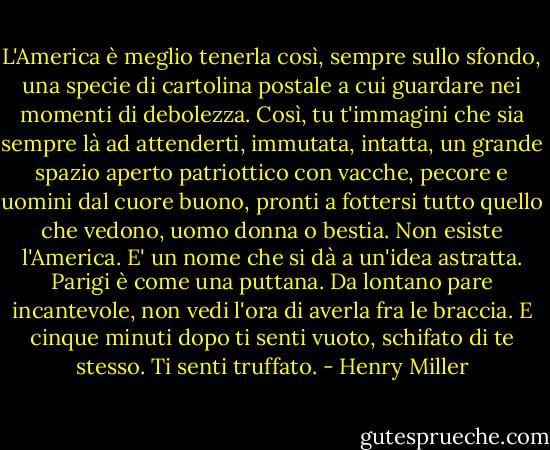 L'America è meglio tenerla così, sempre sullo sfondo, una specie di cartolina postale a cui guardare nei momenti di debolezza. Così, tu t'immagini che sia sempre là ad attenderti, immutata, intatta, un grande spazio aperto patriottico con vacche, pecore e uomini dal cuore buono, pronti a fottersi tutto quello che vedono, uomo donna o bestia. Non esiste l'America. E' un nome che si dà a un'idea astratta.<br />Parigi è come una puttana. Da lontano pare incantevole, non vedi l'ora di averla fra le braccia. E cinque minuti dopo ti senti vuoto, schifato di te stesso. Ti senti truffato. - Henry Miller