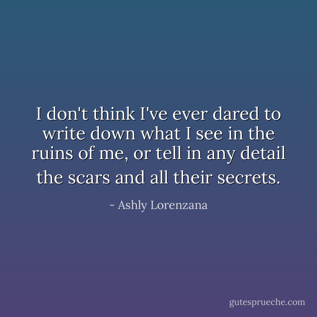 I don't think I've ever dared to write down what I see in the ruins of me, or tell in any detail the scars and all their secrets. - Ashly Lorenzana