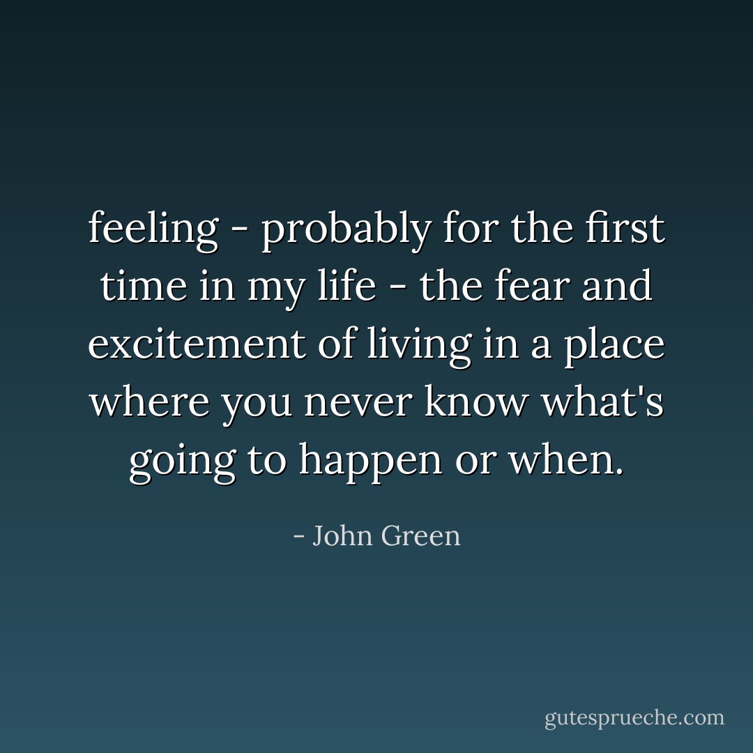 feeling - probably for the first time in my life - the fear and excitement of living in a place where you never know what's going to happen or when. - John Green